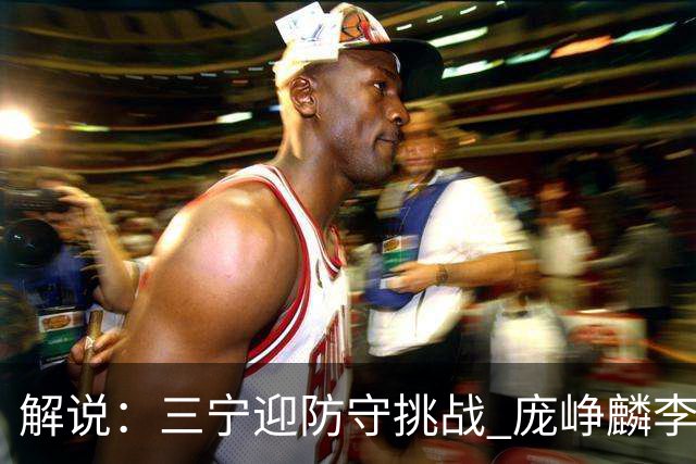 解说：三宁迎防守挑战 庞峥麟李悦洲需做准备 王俊杰或成破局关键